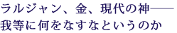 ラルジャン、金、現代の神――
我等に何をなすなというのか
