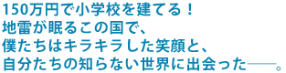 150万円で小学校を建てる!
地雷が眠るこの国で、僕たちはキラキラした笑顔と、
自分たちの知らない世界に出会った――。