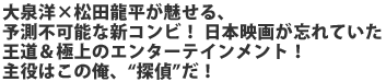 大泉洋×松田龍平が魅せる、予測不可能な新コンビ!
日本映画が忘れていた王道&極上のエンターテインメント
主役はこの俺、“探偵”だ!