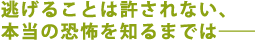 逃げることは許されない、
本当の恐怖を知るまでは――