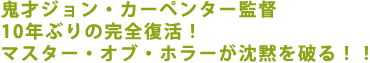 鬼才ジョン・カーペンター監督10年ぶりの完全復活!
マスター・オブ・ホラーが沈黙を破る!!