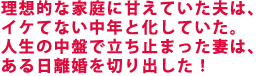 理想的な家庭に甘えていた夫は、イケてない中年と化していた。
人生の中盤で立ち止まった妻は、ある日離婚を切り出した!