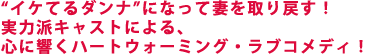 “イケてるダンナ”になって妻を取り戻す!
実力派キャストによる、
心に響くハートウォーミング・ラブコメディ!