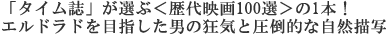「タイム誌」が選ぶ<歴代映画100選>の1本に選出!
エルドラドを目指した男の狂気と圧倒的な自然描写