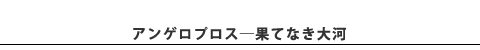 ●アンゲロプロス / 果てなき大河