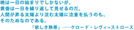 暁は一日の始まりでしかないが、黄昏は一日を繰り返して見せるのだ。
人間が昇る太陽より沈む太陽に注意を払うのも、そのためなのである。
「悲しき熱帯」 ――クロード・レヴィ=ストロース