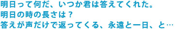 明日って何だ、いつか君は答えてくれた。
明日の時の長さは?
答えが声だけで返ってくる、永遠と一日、と…