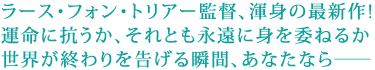 ラース・フォン・トリアー監督、渾身の最新作。
運命に抗うか、それとも永遠に身を委ねるか。
世界が終わりを告げる瞬間、あなたなら――。