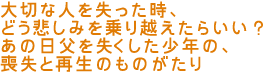大切な人を失った時、
どう悲しみを乗り越えたらいい?
あの日父を失くした少年の、喪失と再生のものがたり