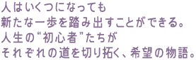 人はいくつになっても新たな一歩を踏み出すことができる。
人生の“初心者”たちがそれぞれの道を切り拓く、希望の物語。