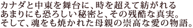 カナダと中東を舞台に、時を超えて紡がれる
あまりにも恐ろしい秘密と、その残酷な真実。
そして、魂をも焼かれた母親の崇高な愛の物語。