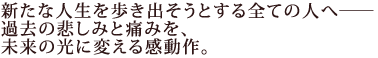 新たな人生を歩き出そうとする全ての人へ――
過去の悲しみと痛みを、未来の光に変える感動作。