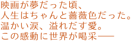 映画が夢だった頃、人生はちゃんと薔薇色だった。
温かい涙、溢れだす愛。
この感動に世界が喝采――。
