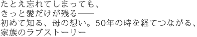 たとえ忘れてしまっても、きっと愛だけが残る――
初めて知る、母の想い。
50年の時を経てつながる、家族のラブストーリー