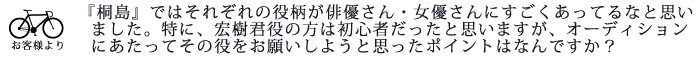 『桐島』ではひとりひとりの役柄が俳優さん・女優さんにすごくあってるなと思いました。特に、宏樹君役の方は初心者だったと思いますが、オーディションにあたってその役をお願いしようと思ったポイントはなんですか?