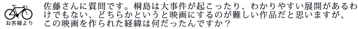 佐藤さんに質問です。桐島は大事件が起こったり、わかりやすい展開があるわけでもない、どちらかというと映画にするのが難しい作品だと思いますが、この映画を作られた経緯は何だったんですか?