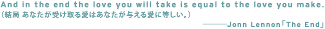 And in the end the love you will take is equal to the love you make.
�i���� ���Ȃ����󂯎�鈤�͂��Ȃ����^���鈤�ɓ������B�j
�\�\�\�\�\Jonn Lennon�uThe End�v