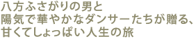 八方ふさがりの男と陽気で華やかなダンサーたちが贈る、
甘くてしょっぱい人生の旅