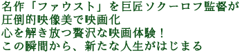 名作「ファウスト」を巨匠ソクーロフ監督が圧倒的映像美で映画化
心を解き放つ贅沢な映画体験!
この瞬間から、新たな人生がはじまる