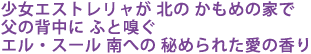 少女エストレリャが 北の かもめの家で
父の背中に ふと嗅ぐ
エル・スール 南への 秘められた愛の香り