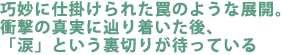 巧妙に仕掛けられた罠のような展開。
衝撃の真実に辿り着いた後、
「涙」という裏切りが待っている