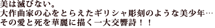 美は滅びない。
大作曲家の心をとらえたギリシャ彫刻のような美少年…
その愛と死を華麗に描く一大交響詩!!