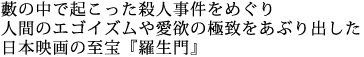 藪の中で起こった殺人事件をめぐり
人間のエゴイズムや愛欲の極致をあぶり出した
日本映画の至宝『羅生門』