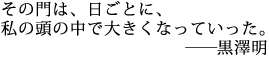 その門は、日ごとに、
私の頭の中で大きくなっていった。
―――黒澤明