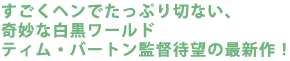 すごくヘンでたっぷり切ない、奇妙な白黒ワールド
ティム・バートン監督待望の最新作!