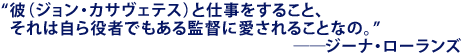 「彼(ジョン・カサヴェテス)と仕事をすること、
それは自ら役者でもある監督に愛されることなの。」
――ジーナ・ローランズ