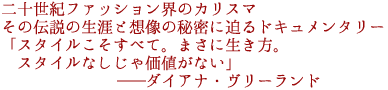 二十世紀ファッション界のカリスマ
その伝説の生涯と想像の秘密に迫るドキュメンタリー
「スタイルこそすべて。まさに生き方。
スタイルなしじゃ価値がない」
――ダイアナ・ヴリーランド