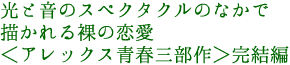 光と音のスペクタクルのなかで
描かれる裸の恋愛
<アレックス青春三部作>完結編