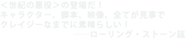 <世紀の悪役>の登場だ!
キャラクター、脚本、映像、全てが見事で
クレイジーなまでに素晴らしい!
――ローリング・ストーン誌