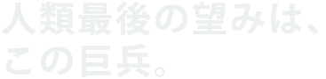 人類最後の望みは、この巨兵。
