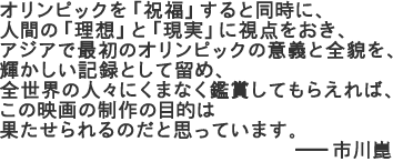 オリンピックを「祝福」すると同時に、人間の「理想」と「現実」に視点をおき、アジアで最初のオリンピックの意義と全貌を、輝かしい記録として留め、全世界の人々にくまなく鑑賞してもらえれば、この映画の制作の目的は果たせられるのだと思っています。市川崑