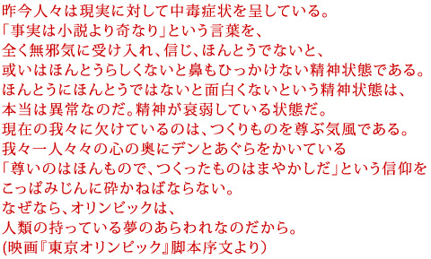 昨今人々は現実に対して中毒症状を呈している。
「事実は小説より奇なり」という言葉を、
全く無邪気に受け入れ、信じ、ほんとうでないと、
或いはほんとうらしくないと鼻もひっかけない精神状態である。
ほんとうにほんとうではないと面白くないという精神状態は、
本当は異常なのだ。精神が衰弱している状態だ。
現在の我々に欠けているのは、つくりものを尊ぶ気風である。
我々一人々々の心の奥にデンとあぐらをかいている
「尊いのはほんもので、つくったものはまやかしだ」という信仰を
こっぱみじんに砕かねばならない。
なぜなら、オリンピックは、
人類の持っている夢のあらわれなのだから。
(映画『東京オリンピック』脚本序文より)