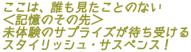ここは、誰も見たことのない<記憶のその先>
未体験のサプライズが待ち受ける
スタイリッシュ・サスペンス!