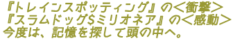 『トレインスポッティング』の<衝撃>
『スラムドッグ$ミリオネア』の<感動>
今度は、記憶を探して頭の中へ。