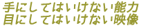 手にしてはいけない能力
目にしてはいけない映像