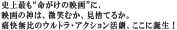 史上最も“命がけの映画”に、
映画の神は、微笑むか、見捨てるか。
痛快無比のウルトラ・アクション活劇、ここに誕生!