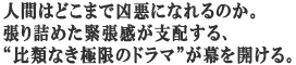 人間はどこまで凶悪になれるのか。
張り詰めた緊張感が支配する、
“比類なき極限のドラマ”が幕を開ける。