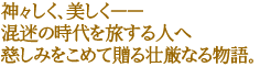 神々しく、美しく――
混迷の時代を旅する人へ慈しみをこめて贈る壮厳なる物語。