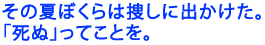 その夏ぼくらは捜しに出かけた。
「死ぬ」ってことを。