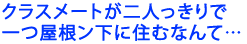 クラスメートが二人っきりで一つ屋根ン下に住むなんて…
