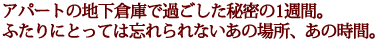 アパートの地下倉庫で過ごした秘密の1週間。
ふたりにとっては忘れられないあの場所、あの時間。