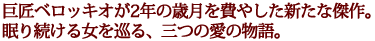 巨匠ベロッキオが2年の歳月を費やした新たな傑作。
眠り続ける女を巡る、三つの愛の物語。