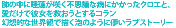 肺の中に睡蓮が咲く不思議な病にかかったクロエと、
愛だけで彼女を救おうとするコラン
幻想的な世界観で描く泡のように儚いラブストーリー