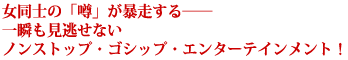 女同士の「噂」が暴走する――
一瞬も見逃せない
ノンストップ・ゴシップ・エンターテインメント!