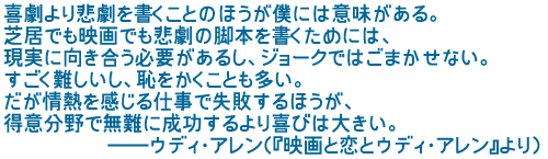 喜劇より悲劇を書くことのほうが僕には意味がある
芝居でも映画でも悲劇の脚本を書くためには
現実に向き合う必要があるし ジョークではごまかせない
すごく難しいし 恥をかくことも多い
だが情熱を感じる仕事で失敗するほうが
得意分野で無難に成功するより喜びは大きい
――ウディ・アレン(『映画と恋とウディ・アレン』より)