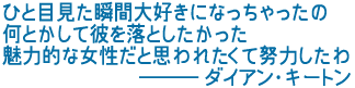 ひと目見た瞬間大好きになっちゃったの
何とかして彼を落としたかった
魅力的な女性だと思われたくて努力したわ
―――ダイアン・キートン